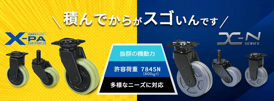 積んでからがスゴいんです 抜群の機動力 許容荷重7845N（800㎏f） 多様なニーズに対応 超重量用キャスター X-PA SERIES X-N SERIES パッキングキャスター