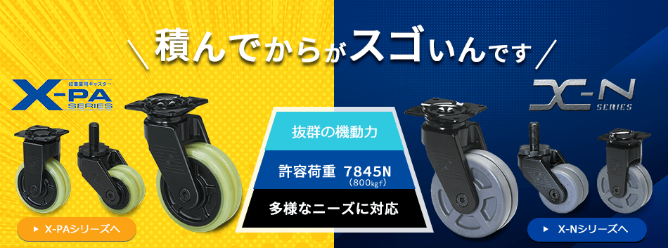 積んでからがスゴいんです 抜群の機動力 許容荷重7845N（800㎏f） 多様なニーズに対応 超重量用キャスター X-PA SERIES X-N SERIES パッキングキャスター